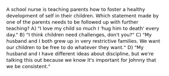 A school nurse is teaching parents how to foster a healthy development of self in their children. Which statement made by one of the parents needs to be followed up with further teaching? A) "I love my child so much I 'hug him to death' every day." B) "I think children need challenges, don't you?" C) "My husband and I both grew up in very restrictive families. We want our children to be free to do whatever they want." D) "My husband and I have different ideas about discipline, but we're talking this out because we know it's important for Johnny that we be consistent."