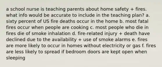 a school nurse is teaching parents about home safety + fires. what info would be accurate to include in the teaching plan? a. sixty percent of US fire deaths occur in the home b. most fatal fires occur when people are cooking c. most people who die in fires die of smoke inhalation d. fire-related injury + death have declined due to the availability + use of smoke alarms e. fires are more likely to occur in homes without electricity or gas f. fires are less likely to spread if bedroom doors are kept open when sleeping