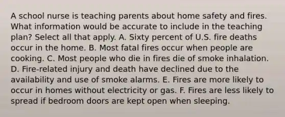 A school nurse is teaching parents about home safety and fires. What information would be accurate to include in the teaching plan? Select all that apply. A. Sixty percent of U.S. fire deaths occur in the home. B. Most fatal fires occur when people are cooking. C. Most people who die in fires die of smoke inhalation. D. Fire-related injury and death have declined due to the availability and use of smoke alarms. E. Fires are more likely to occur in homes without electricity or gas. F. Fires are less likely to spread if bedroom doors are kept open when sleeping.