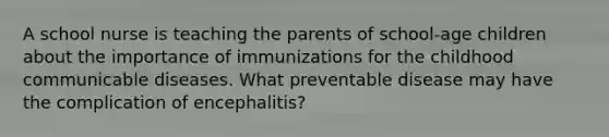 A school nurse is teaching the parents of school-age children about the importance of immunizations for the childhood communicable diseases. What preventable disease may have the complication of encephalitis?