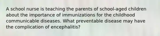 A school nurse is teaching the parents of school-aged children about the importance of immunizations for the childhood communicable diseases. What preventable disease may have the complication of encephalitis?