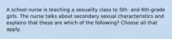 A school nurse is teaching a sexuality class to 5th- and 6th-grade girls. The nurse talks about secondary sexual characteristics and explains that these are which of the following? Choose all that apply.