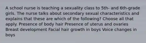 A school nurse is teaching a sexuality class to 5th- and 6th-grade girls. The nurse talks about secondary sexual characteristics and explains that these are which of the following? Choose all that apply. Presence of body hair Presence of uterus and ovaries Breast development Facial hair growth in boys Voice changes in boys