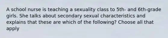 A school nurse is teaching a sexuality class to 5th- and 6th-grade girls. She talks about secondary sexual characteristics and explains that these are which of the following? Choose all that apply