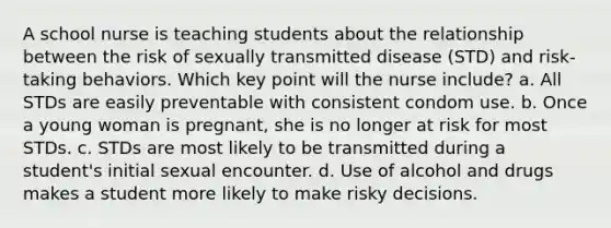 A school nurse is teaching students about the relationship between the risk of sexually transmitted disease (STD) and risk-taking behaviors. Which key point will the nurse include? a. All STDs are easily preventable with consistent condom use. b. Once a young woman is pregnant, she is no longer at risk for most STDs. c. STDs are most likely to be transmitted during a student's initial sexual encounter. d. Use of alcohol and drugs makes a student more likely to make risky decisions.