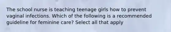 The school nurse is teaching teenage girls how to prevent vaginal infections. Which of the following is a recommended guideline for feminine care? Select all that apply