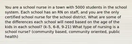 You are a school nurse in a town with 5000 students in the school system. Each school has an RN on staff, and you are the only certified school nurse for the school district. What are some of the differences each school will need based on the age of the kids in each school? (k-5, 6-8, 9-21) What type of nursing is a school nurse? (community based, community oriented, public health)