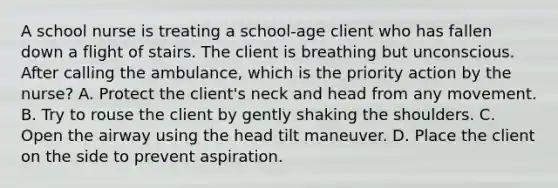 A school nurse is treating a​ school-age client who has fallen down a flight of stairs. The client is breathing but unconscious. After calling the​ ambulance, which is the priority action by the​ nurse? A. Protect the​ client's neck and head from any movement. B. Try to rouse the client by gently shaking the shoulders. C. Open the airway using the head tilt maneuver. D. Place the client on the side to prevent aspiration.