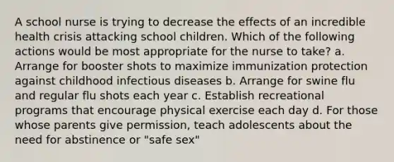 A school nurse is trying to decrease the effects of an incredible health crisis attacking school children. Which of the following actions would be most appropriate for the nurse to take? a. Arrange for booster shots to maximize immunization protection against childhood infectious diseases b. Arrange for swine flu and regular flu shots each year c. Establish recreational programs that encourage physical exercise each day d. For those whose parents give permission, teach adolescents about the need for abstinence or "safe sex"