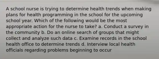 A school nurse is trying to determine health trends when making plans for health programming in the school for the upcoming school year. Which of the following would be the most appropriate action for the nurse to take? a. Conduct a survey in the community b. Do an online search of groups that might collect and analyze such data c. Examine records in the school health office to determine trends d. Interview local health officials regarding problems beginning to occur