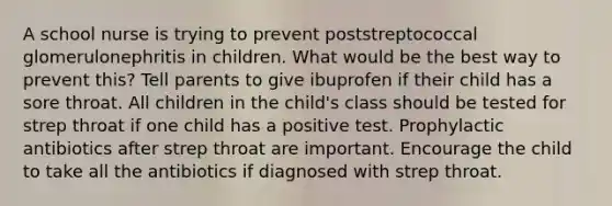 A school nurse is trying to prevent poststreptococcal glomerulonephritis in children. What would be the best way to prevent this? Tell parents to give ibuprofen if their child has a sore throat. All children in the child's class should be tested for strep throat if one child has a positive test. Prophylactic antibiotics after strep throat are important. Encourage the child to take all the antibiotics if diagnosed with strep throat.