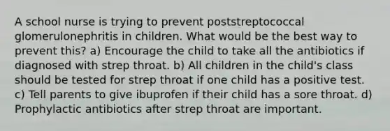 A school nurse is trying to prevent poststreptococcal glomerulonephritis in children. What would be the best way to prevent this? a) Encourage the child to take all the antibiotics if diagnosed with strep throat. b) All children in the child's class should be tested for strep throat if one child has a positive test. c) Tell parents to give ibuprofen if their child has a sore throat. d) Prophylactic antibiotics after strep throat are important.