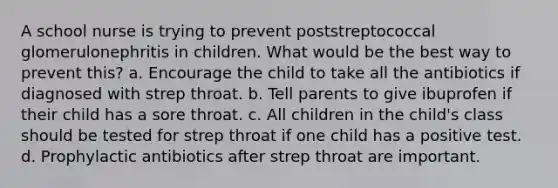 A school nurse is trying to prevent poststreptococcal glomerulonephritis in children. What would be the best way to prevent this? a. Encourage the child to take all the antibiotics if diagnosed with strep throat. b. Tell parents to give ibuprofen if their child has a sore throat. c. All children in the child's class should be tested for strep throat if one child has a positive test. d. Prophylactic antibiotics after strep throat are important.