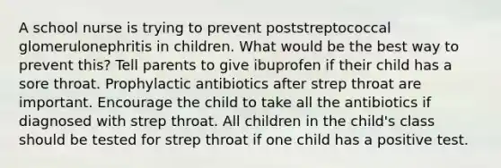 A school nurse is trying to prevent poststreptococcal glomerulonephritis in children. What would be the best way to prevent this? Tell parents to give ibuprofen if their child has a sore throat. Prophylactic antibiotics after strep throat are important. Encourage the child to take all the antibiotics if diagnosed with strep throat. All children in the child's class should be tested for strep throat if one child has a positive test.