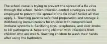 The school nurse is trying to prevent the spread of a flu virus through the school. Which infection-control strategies can be employed to prevent the spread of the flu virus? Select all that apply. 1. Teaching parents safe food preparation and storage 2. Withholding immunizations for children with compromised immune systems 3. Sanitizing toys, telephones, and door knobs to kill pathogens 4. Separating children with infections from children who are well 5. Teaching children to wash their hands after using the bathroom