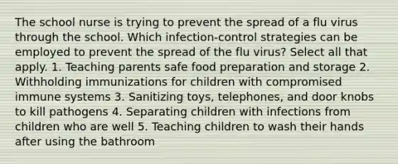 The school nurse is trying to prevent the spread of a flu virus through the school. Which infection-control strategies can be employed to prevent the spread of the flu virus? Select all that apply. 1. Teaching parents safe food preparation and storage 2. Withholding immunizations for children with compromised immune systems 3. Sanitizing toys, telephones, and door knobs to kill pathogens 4. Separating children with infections from children who are well 5. Teaching children to wash their hands after using the bathroom