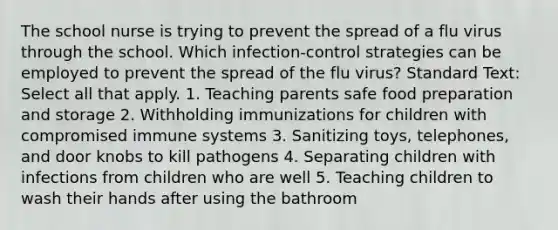 The school nurse is trying to prevent the spread of a flu virus through the school. Which infection-control strategies can be employed to prevent the spread of the flu virus? Standard Text: Select all that apply. 1. Teaching parents safe food preparation and storage 2. Withholding immunizations for children with compromised immune systems 3. Sanitizing toys, telephones, and door knobs to kill pathogens 4. Separating children with infections from children who are well 5. Teaching children to wash their hands after using the bathroom