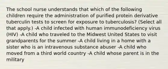 The school nurse understands that which of the following children require the administration of purified protein derivative tuberculin tests to screen for exposure to tuberculosis? (Select all that apply.) -A child infected with human immunodeficiency virus (HIV) -A child who traveled to the Midwest United States to visit grandparents for the summer -A child living in a home with a sister who is an intravenous substance abuser -A child who moved from a third world country -A child whose parent is in the military