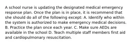 A school nurse is updating the designated medical emergency response plan. Once the plan is in place, it is recommend that she should do all of the following except: A. Identify who within the system is authorized to make emergency medical decisions. B. Practice the plan once each year. C. Make sure AEDs are available in the school D. Teach multiple staff members first aid and cardiopulmonary resuscitation.