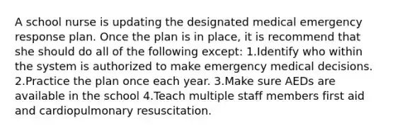 A school nurse is updating the designated medical emergency response plan. Once the plan is in place, it is recommend that she should do all of the following except: 1.Identify who within the system is authorized to make emergency medical decisions. 2.Practice the plan once each year. 3.Make sure AEDs are available in the school 4.Teach multiple staff members first aid and cardiopulmonary resuscitation.