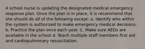 A school nurse is updating the designated medical emergency response plan. Once the plan is in place, it is recommend that she should do all of the following except: a. Identify who within the system is authorized to make emergency medical decisions. b. Practice the plan once each year. C. Make sure AEDs are available in the school d. Teach multiple staff members first aid and cardiopulmonary resuscitation.