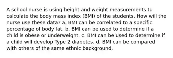 A school nurse is using height and weight measurements to calculate the body mass index (BMI) of the students. How will the nurse use these data? a. BMI can be correlated to a specific percentage of body fat. b. BMI can be used to determine if a child is obese or underweight. c. BMI can be used to determine if a child will develop Type 2 diabetes. d. BMI can be compared with others of the same ethnic background.