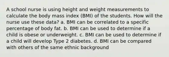 A school nurse is using height and weight measurements to calculate the body mass index (BMI) of the students. How will the nurse use these data? a. BMI can be correlated to a specific percentage of body fat. b. BMI can be used to determine if a child is obese or underweight. c. BMI can be used to determine if a child will develop Type 2 diabetes. d. BMI can be compared with others of the same ethnic background