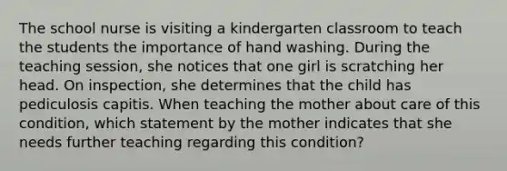 The school nurse is visiting a kindergarten classroom to teach the students the importance of hand washing. During the teaching session, she notices that one girl is scratching her head. On inspection, she determines that the child has pediculosis capitis. When teaching the mother about care of this condition, which statement by the mother indicates that she needs further teaching regarding this condition?