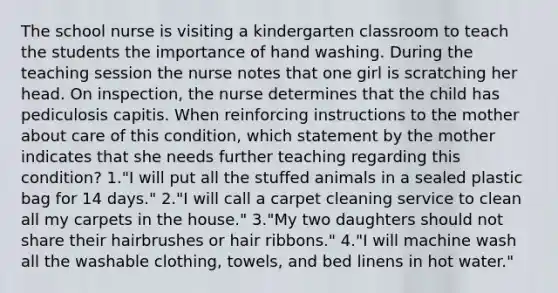 The school nurse is visiting a kindergarten classroom to teach the students the importance of hand washing. During the teaching session the nurse notes that one girl is scratching her head. On inspection, the nurse determines that the child has pediculosis capitis. When reinforcing instructions to the mother about care of this condition, which statement by the mother indicates that she needs further teaching regarding this condition? 1."I will put all the stuffed animals in a sealed plastic bag for 14 days." 2."I will call a carpet cleaning service to clean all my carpets in the house." 3."My two daughters should not share their hairbrushes or hair ribbons." 4."I will machine wash all the washable clothing, towels, and bed linens in hot water."