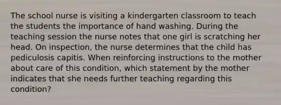 The school nurse is visiting a kindergarten classroom to teach the students the importance of hand washing. During the teaching session the nurse notes that one girl is scratching her head. On inspection, the nurse determines that the child has pediculosis capitis. When reinforcing instructions to the mother about care of this condition, which statement by the mother indicates that she needs further teaching regarding this condition?