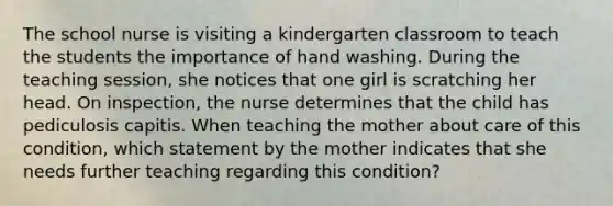 The school nurse is visiting a kindergarten classroom to teach the students the importance of hand washing. During the teaching session, she notices that one girl is scratching her head. On inspection, the nurse determines that the child has pediculosis capitis. When teaching the mother about care of this condition, which statement by the mother indicates that she needs further teaching regarding this condition?