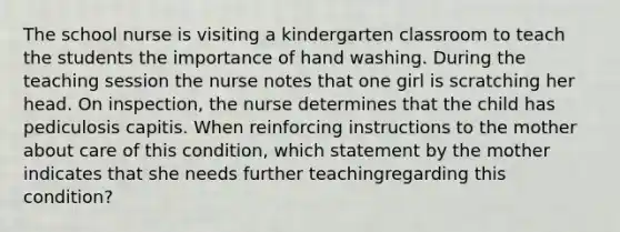 The school nurse is visiting a kindergarten classroom to teach the students the importance of hand washing. During the teaching session the nurse notes that one girl is scratching her head. On inspection, the nurse determines that the child has pediculosis capitis. When reinforcing instructions to the mother about care of this condition, which statement by the mother indicates that she needs further teachingregarding this condition?