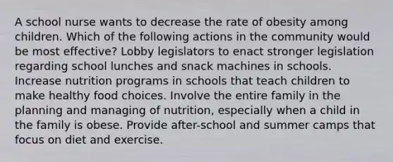 A school nurse wants to decrease the rate of obesity among children. Which of the following actions in the community would be most effective? Lobby legislators to enact stronger legislation regarding school lunches and snack machines in schools. Increase nutrition programs in schools that teach children to make healthy food choices. Involve the entire family in the planning and managing of nutrition, especially when a child in the family is obese. Provide after-school and summer camps that focus on diet and exercise.