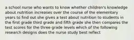 a school nurse who wants to know whether children's knowledge about nutrition increases over the course of the elementary years to find out she gives a test about nutrition to students in the first grade third grade and fifth grade she then compares the test scores for the three grade levels which of the following research designs does the nurse study best reflect