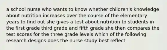 a school nurse who wants to know whether children's knowledge about nutrition increases over the course of the elementary years to find out she gives a test about nutrition to students in the first grade third grade and fifth grade she then compares the test scores for the three grade levels which of the following research designs does the nurse study best reflect