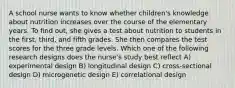 A school nurse wants to know whether children's knowledge about nutrition increases over the course of the elementary years. To find out, she gives a test about nutrition to students in the first, third, and fifth grades. She then compares the test scores for the three grade levels. Which one of the following research designs does the nurse's study best reflect A) experimental design B) longitudinal design C) cross-sectional design D) microgenetic design E) correlational design