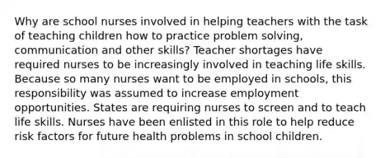 Why are school nurses involved in helping teachers with the task of teaching children how to practice problem solving, communication and other skills? Teacher shortages have required nurses to be increasingly involved in teaching life skills. Because so many nurses want to be employed in schools, this responsibility was assumed to increase employment opportunities. States are requiring nurses to screen and to teach life skills. Nurses have been enlisted in this role to help reduce risk factors for future health problems in school children.