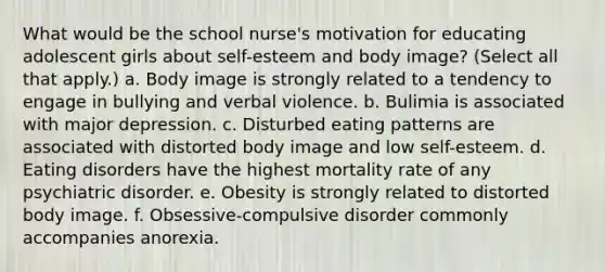 What would be the school nurse's motivation for educating adolescent girls about self-esteem and body image? (Select all that apply.) a. Body image is strongly related to a tendency to engage in bullying and verbal violence. b. Bulimia is associated with major depression. c. Disturbed eating patterns are associated with distorted body image and low self-esteem. d. Eating disorders have the highest mortality rate of any psychiatric disorder. e. Obesity is strongly related to distorted body image. f. Obsessive-compulsive disorder commonly accompanies anorexia.