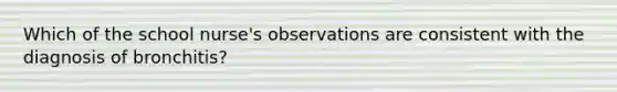 Which of the school nurse's observations are consistent with the diagnosis of bronchitis?