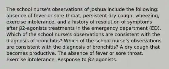 The school nurse's observations of Joshua include the following: absence of fever or sore throat, persistent dry cough, wheezing, exercise intolerance, and a history of resolution of symptoms after β2-agonists treatments in the emergency department (ED). Which of the school nurse's observations are consistent with the diagnosis of bronchitis? Which of the school nurse's observations are consistent with the diagnosis of bronchitis? A dry cough that becomes productive. The absence of fever or sore throat. Exercise intolerance. Response to β2-agonists.