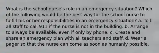 What is the school nurse's role in an emergency situation? Which of the following would be the best way for the school nurse to fulfill his or her responsibilities in an emergency situation? a. Tell all staff to call 911 if the nurse is not in the building. b. Arrange to always be available, even if only by phone. c. Create and share an emergency plan with all teachers and staff. d. Wear a pager so that the nurse can come as soon as humanly possible.