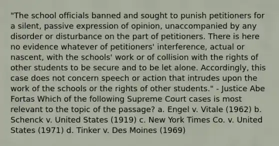 "The school officials banned and sought to punish petitioners for a silent, passive expression of opinion, unaccompanied by any disorder or disturbance on the part of petitioners. There is here no evidence whatever of petitioners' interference, actual or nascent, with the schools' work or of collision with the rights of other students to be secure and to be let alone. Accordingly, this case does not concern speech or action that intrudes upon the work of the schools or the rights of other students." - Justice Abe Fortas Which of the following Supreme Court cases is most relevant to the topic of the passage? a. Engel v. Vitale (1962) b. Schenck v. United States (1919) c. New York Times Co. v. United States (1971) d. Tinker v. Des Moines (1969)