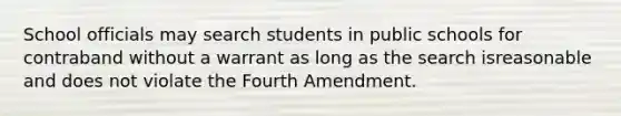 School officials may search students in public schools for contraband without a warrant as long as the search isreasonable and does not violate the Fourth Amendment.