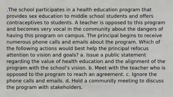 .The school participates in a health education program that provides sex education to middle school students and offers contraceptives to students. A teacher is opposed to this program and becomes very vocal in the community about the dangers of having this program on campus. The principal begins to receive numerous phone calls and emails about the program. Which of the following actions would best help the principal refocus attention to vision and goals? a. Issue a public statement regarding the value of health education and the alignment of the program with the school's vision. b. Meet with the teacher who is opposed to the program to reach an agreement. c. Ignore the phone calls and emails. d. Hold a community meeting to discuss the program with stakeholders.