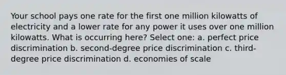 Your school pays one rate for the first one million kilowatts of electricity and a lower rate for any power it uses over one million kilowatts. What is occurring here? Select one: a. perfect price discrimination b. second-degree price discrimination c. third-degree price discrimination d. economies of scale