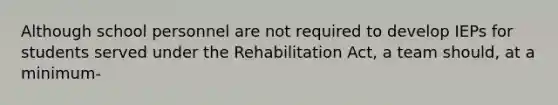 Although school personnel are not required to develop IEPs for students served under the Rehabilitation Act, a team should, at a minimum-