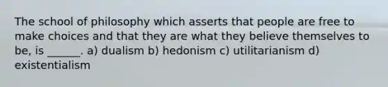 The school of philosophy which asserts that people are free to make choices and that they are what they believe themselves to be, is ______. a) dualism b) hedonism c) utilitarianism d) existentialism