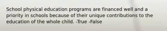 School physical education programs are financed well and a priority in schools because of their unique contributions to the education of the whole child. -True -False