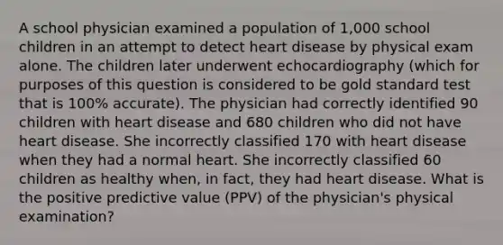 A school physician examined a population of 1,000 school children in an attempt to detect heart disease by physical exam alone. The children later underwent echocardiography (which for purposes of this question is considered to be gold standard test that is 100% accurate). The physician had correctly identified 90 children with heart disease and 680 children who did not have heart disease. She incorrectly classified 170 with heart disease when they had a normal heart. She incorrectly classified 60 children as healthy when, in fact, they had heart disease. What is the positive predictive value (PPV) of the physician's physical examination?