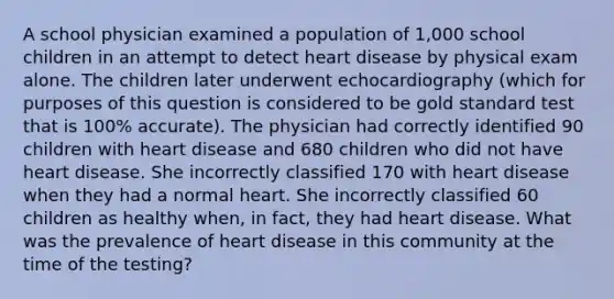 A school physician examined a population of 1,000 school children in an attempt to detect heart disease by physical exam alone. The children later underwent echocardiography (which for purposes of this question is considered to be gold standard test that is 100% accurate). The physician had correctly identified 90 children with heart disease and 680 children who did not have heart disease. She incorrectly classified 170 with heart disease when they had a normal heart. She incorrectly classified 60 children as healthy when, in fact, they had heart disease. What was the prevalence of heart disease in this community at the time of the testing?